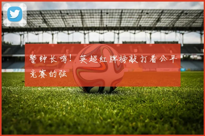 警钟长鸣!英超红牌榜敲打着公平竞赛的弦