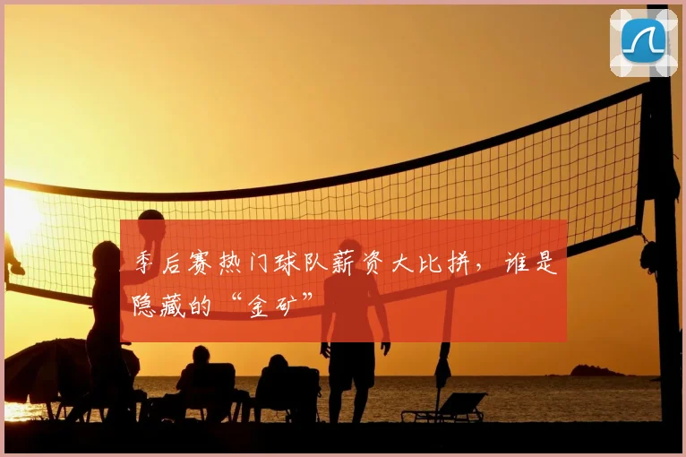 季后赛热门球队薪资大比拼，谁是隐藏的“金矿”