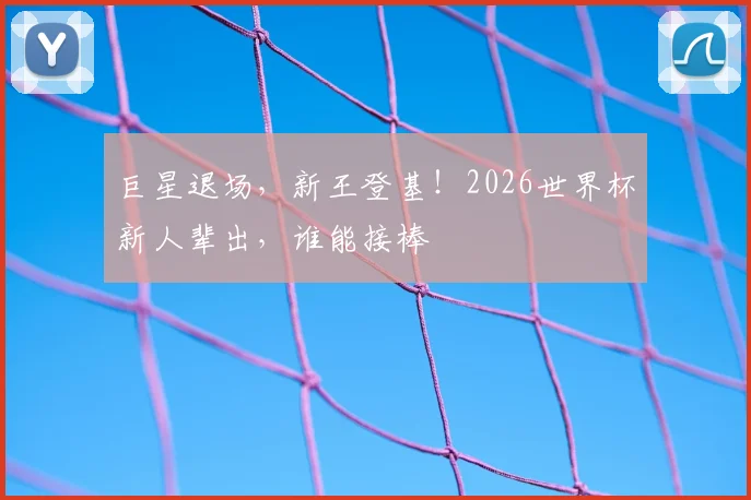 巨星退场，新王登基！2026世界杯新人辈出，谁能接棒