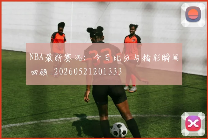 NBA最新赛况:今日比分与精彩瞬间回顾_20260521201333