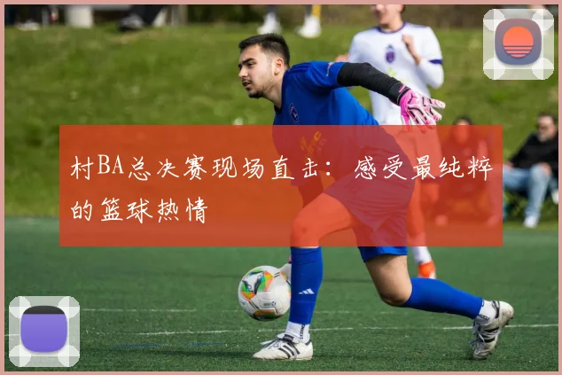 村BA总决赛现场直击：感受最纯粹的篮球热情