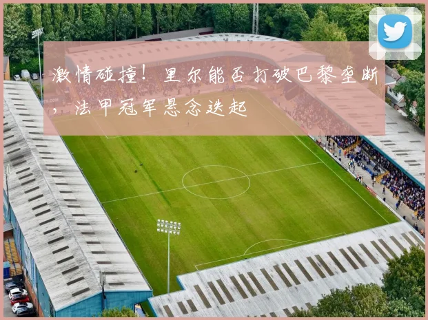 激情碰撞！里尔能否打破巴黎垄断，法甲冠军悬念迭起