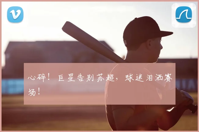 心碎！巨星告别苏超，球迷泪洒赛场！