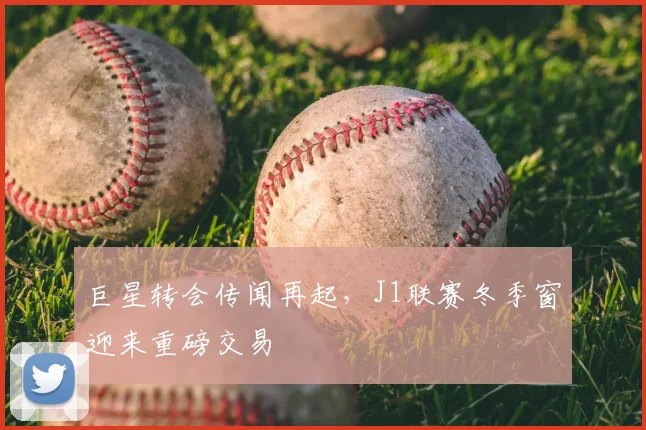 巨星转会传闻再起,J1联赛冬季窗迎来重磅交易