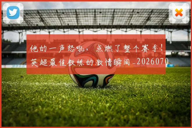 他的一声怒吼,点燃了整个赛季!英超最佳教练的激情瞬间_20260704165428
