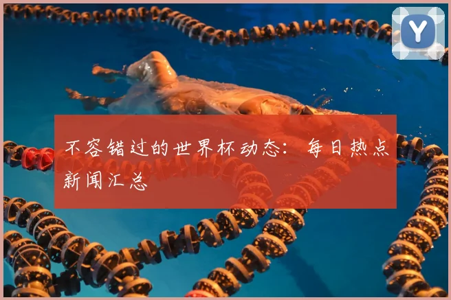不容错过的世界杯动态：每日热点新闻汇总