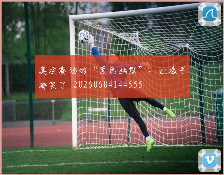 奥运赛场的“黑色幽默”，让选手都笑了_20260604144555