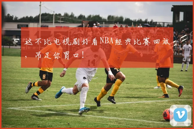 这不比电视剧好看NBA经典比赛回放，吊足你胃口！
