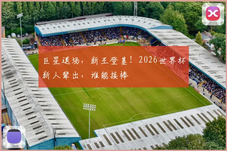 巨星退场,新王登基!2026世界杯新人辈出,谁能接棒