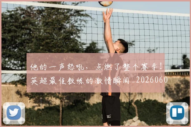 他的一声怒吼,点燃了整个赛季!英超最佳教练的激情瞬间_20260601173407_20260704165429