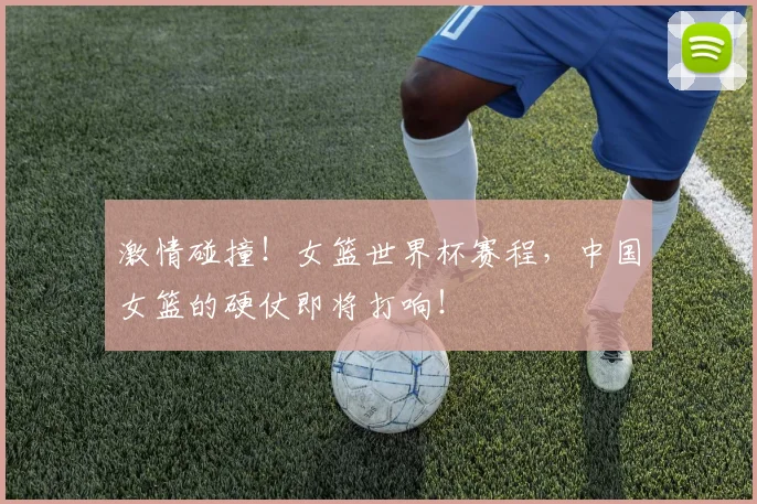 激情碰撞！女篮世界杯赛程，中国女篮的硬仗即将打响！