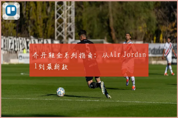 乔丹鞋全系列指南:从Air Jordan 1到最新款