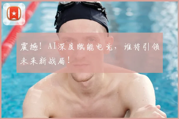 震撼！AI深度赋能电竞，谁将引领未来新战局！